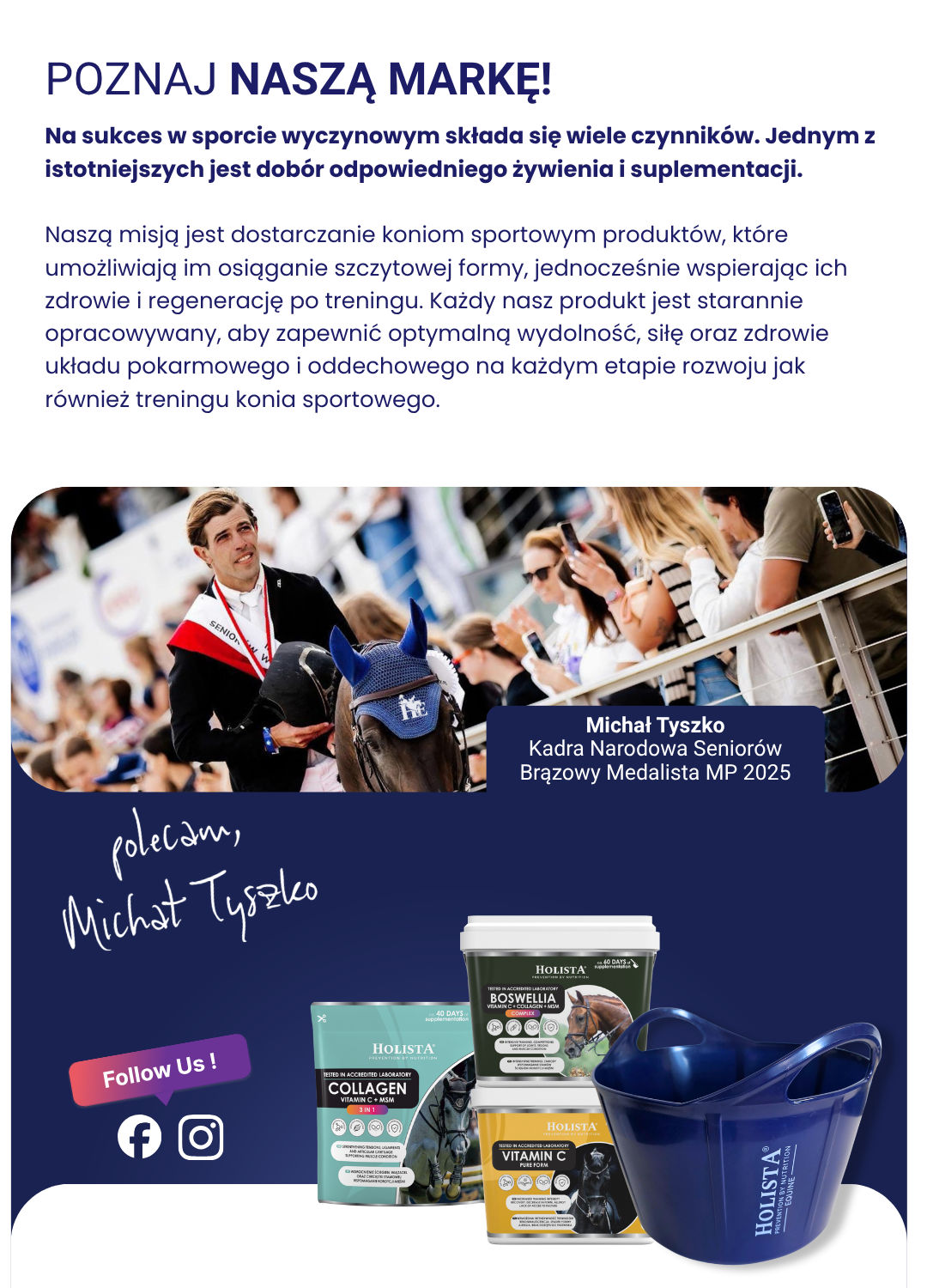 POZNAJ NASZA MARKE!

Na sukces w sporcie wyczynowym sktada sie wiele czynnikéw. Jednym z
istotniejszych jest dobér odpowiedniego zywienia i suplementacji.

Naszq misjq jest dostarczanie koniom sportowym produktéw, ktére
umozliwiajg im osigganie szczytowej formy, jednoczesénie wspierajqc ich
zdrowie i regeneracje po treningu. Kazdy nasz produkt jest starannie
opracowywany, aby zapewni¢ optymalng wydolnosg, site oraz zdrowie
uktadu pokarmowego i oddechowego na kazdym etapie rozwoju jak
réwniez treningu konia sportowego.